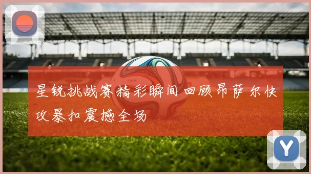 星锐挑战赛精彩瞬间回顾昂萨尔快攻暴扣震撼全场