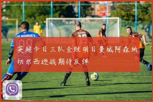 英超今日三队全败明日曼城阿森纳切尔西迎战期待反弹